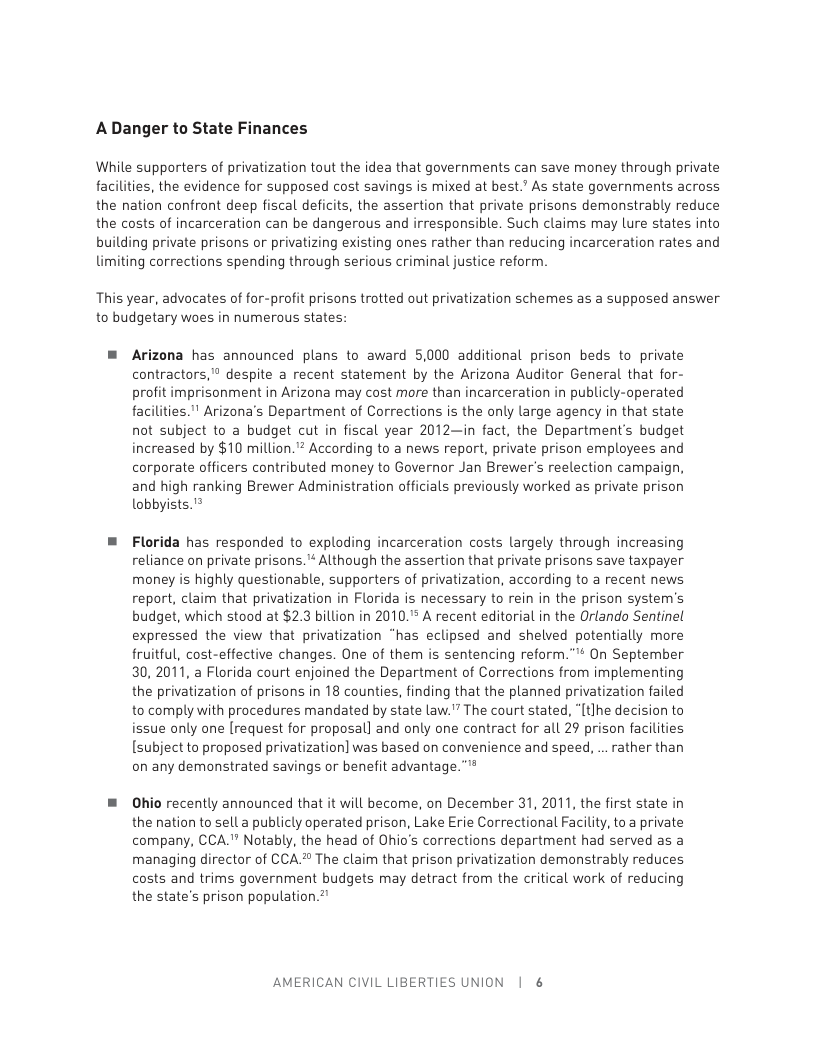 ADanger to State Finances  While supporters of privatization tout the idea that governments can save money through private facilities, the evidence for supposed cost savings is mixed at best.” As state governments across the nation confront deep fiscal deficits, the assertion that private prisons demonstrably reduce the costs of incarceration can be dangerous and irresponsible. Such claims may lure states into building private prisons or privatizing existing ones rather than reducing incarceration rates and limiting corrections spending through serious criminal justice reform  This year, advocates of for-profit prisons trotted out privatization schemes as a supposed answer to budgetary woes in numerous states:  = Arizona has announced plans to award 5,000 additional prison beds to private contractors,® despite a recent statement by the Arizona Auditor General that for- profit imprisonment in Arizona may cost more than incarceration in publicly-operated facilities." Arizona’s Department of Corrections is the only large agency in that state not subject to a budget cut in fiscal year 2012—in fact, the Department’s budget increased by $10 million." According to a news report, private prison employees and corporate officers contributed money to Governor Jan Brewer’s reelection campaign, and high ranking Brewer Administration officials previously worked as private prison lobbyists.  ™ Florida has responded to exploding incarceration costs largely through increasing reliance on private prisons.™ Although the assertion that private prisons save taxpayer money is highly questionable, supporters of privatization, according to a recent news report, claim that privatization in Florida is necessary to rein in the prison system’s budget, which stood at $2.3 billion in 2010." A recent editorial in the Orlando Sentinel expressed the view that privatization “has eclipsed and shelved potentially more fruitful, cost-effective changes. One of them is sentencing reform.” On September 30,2011, a Florida court enjoined the Department of Corrections from implementing the privatization of prisons in 18 counties, finding that the planned privatization failed to comply with procedures mandated by state law.” The court stated, “[tlhe decision to issue only one [request for proposal] and only one contract for all 29 prison facilities [subject to proposed privatization] was based on convenience and speed, .. rather than on any demonstrated savings or benefit advantage.”™  = Ohio recently announced that it will become, on December 31, 2011, the first state in the nation to sell a publicly operated prison, Lake Erie Correctional Facility, to a private company, CCA."" Notably, the head of Ohio’s corrections department had served as a managing director of CCA.® The claim that prison privatization demonstrably reduces costs and trims government budgets may detract from the critical work of reducing the state’s prison population.”  AMERICAN CIVIL LIBERTIES UNION | 6 